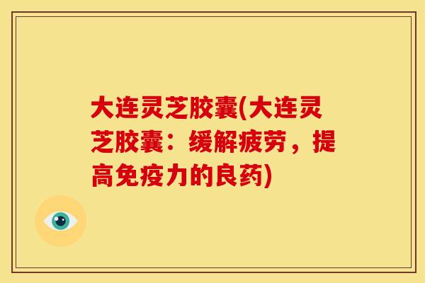 大连灵芝胶囊(大连灵芝胶囊：缓解疲劳，提高免疫力的良药)