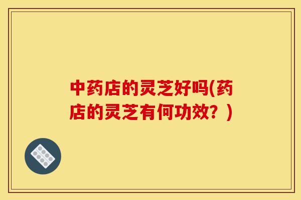 店的灵芝好吗(药店的灵芝有何功效？)