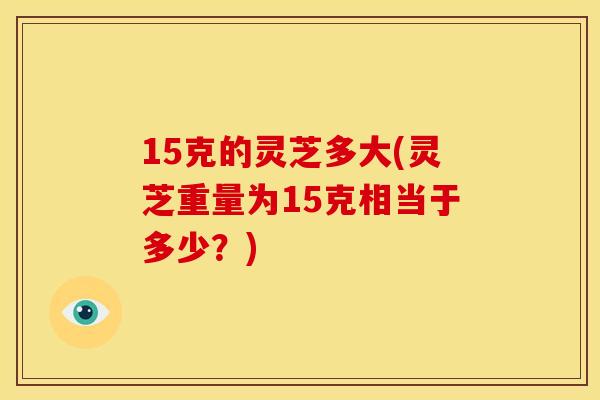 15克的灵芝多大(灵芝重量为15克相当于多少?) 15克的灵芝多大(灵芝重量为15克相当于多少?)