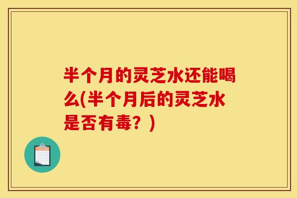 半个月的灵芝水还能喝么(半个月后的灵芝水是否有毒?) 半个月的灵芝水还能喝么(半个月后的灵芝水是否有毒?)