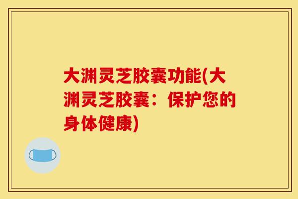 大渊灵芝胶囊功能(大渊灵芝胶囊：保护您的身体健康)