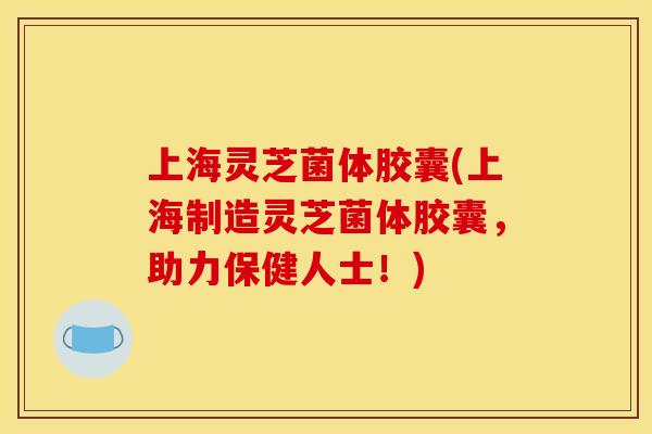 上海灵芝菌体胶囊(上海制造灵芝菌体胶囊，助力保健人士！)