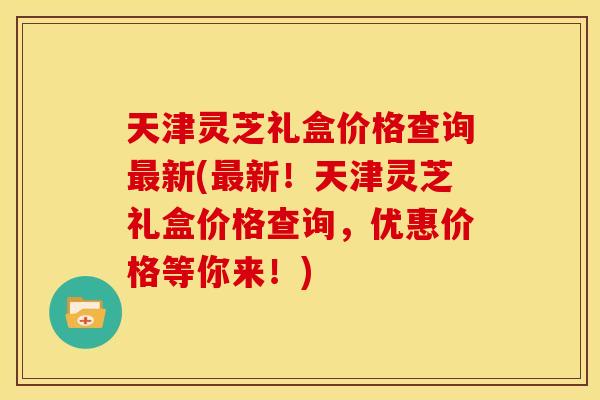 天津灵芝礼盒价格查询新(新!天津灵芝礼盒价格查询,优惠价格等你来!) 天津灵芝礼盒价格查询新(新!天津灵芝礼盒价格查询,优惠价格等你来!)