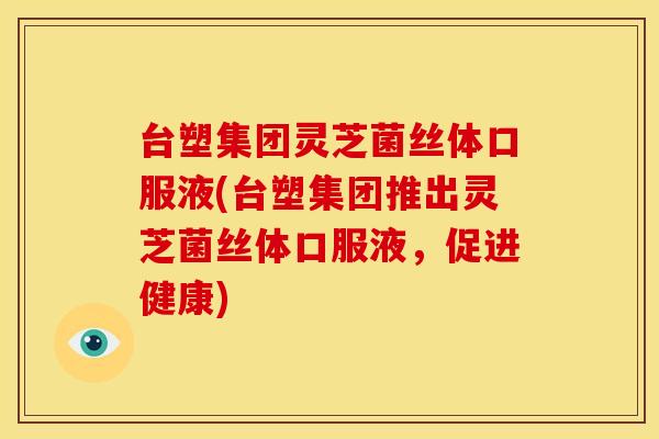 台塑集团灵芝菌丝体口服液(台塑集团推出灵芝菌丝体口服液,促进健康) 台塑集团灵芝菌丝体口服液(台塑集团推出灵芝菌丝体口服液,促进健康)