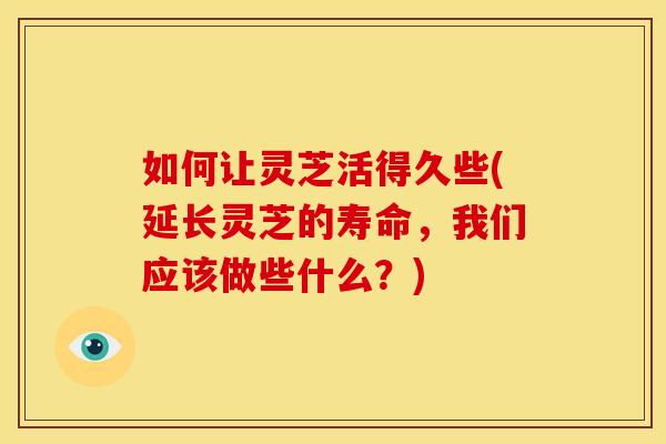 如何让灵芝活得久些(延长灵芝的寿命,我们应该做些什么?) 如何让灵芝活得久些(延长灵芝的寿命,我们应该做些什么?)