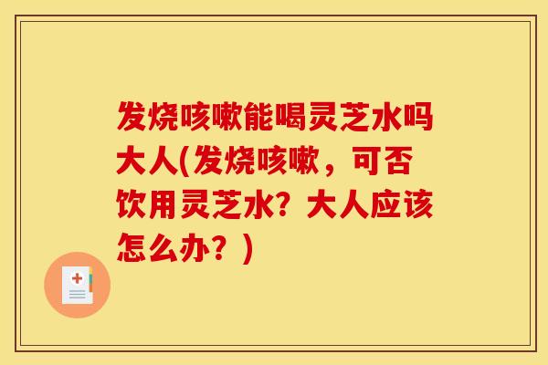 发烧能喝灵芝水吗大人(发烧,可否饮用灵芝水?大人应该怎么办?) 发烧能喝灵芝水吗大人(发烧,可否饮用灵芝水?大人应该怎么办?)