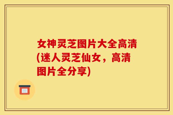 女神灵芝图片大全高清(迷人灵芝仙女,高清图片全分享) 女神灵芝图片大全高清(迷人灵芝仙女,高清图片全分享)
