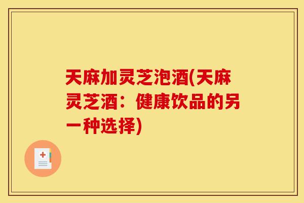 天麻加灵芝泡酒(天麻灵芝酒:健康饮品的另一种选择) 天麻加灵芝泡酒(天麻灵芝酒:健康饮品的另一种选择)