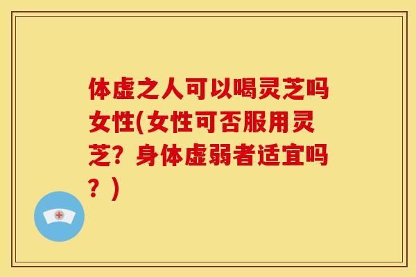 体虚之人可以喝灵芝吗女性(女性可否服用灵芝?身体虚弱者适宜吗?) 体虚之人可以喝灵芝吗女性(女性可否服用灵芝?身体虚弱者适宜吗?)