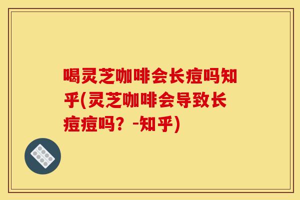 喝灵芝咖啡会长痘吗知乎(灵芝咖啡会导致长痘痘吗？-知乎)