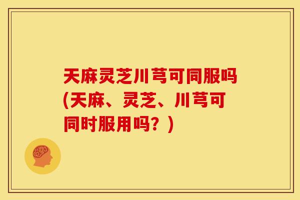天麻灵芝川芎可同服吗(天麻、灵芝、川芎可同时服用吗？)