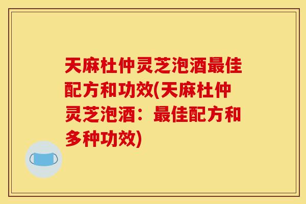 天麻杜仲灵芝泡酒佳配方和功效(天麻杜仲灵芝泡酒:佳配方和多种功效) 天麻杜仲灵芝泡酒佳配方和功效(天麻杜仲灵芝泡酒:佳配方和多种功效)