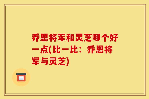 乔恩将军和灵芝哪个好一点(比一比:乔恩将军与灵芝) 乔恩将军和灵芝哪个好一点(比一比:乔恩将军与灵芝)