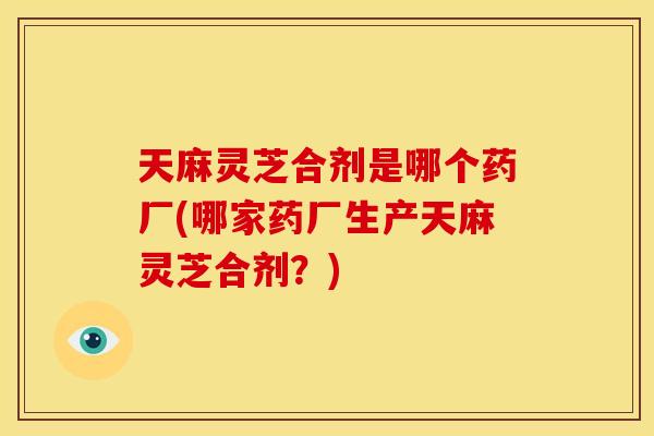 天麻灵芝合剂是哪个药厂(哪家药厂生产天麻灵芝合剂?) 天麻灵芝合剂是哪个药厂(哪家药厂生产天麻灵芝合剂?)