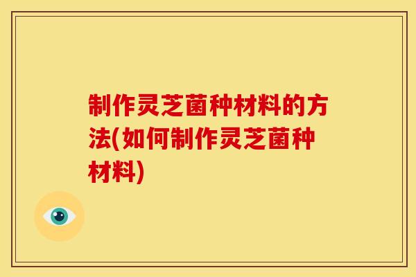 制作灵芝菌种材料的方法(如何制作灵芝菌种材料)