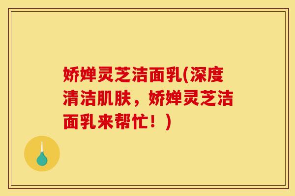 娇婵灵芝洁面乳(深度清洁，娇婵灵芝洁面乳来帮忙！)