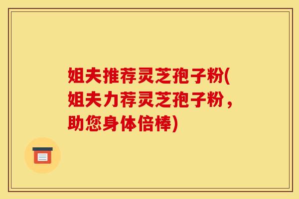 姐夫推荐灵芝孢子粉(姐夫力荐灵芝孢子粉,助您身体倍棒) 姐夫推荐灵芝孢子粉(姐夫力荐灵芝孢子粉,助您身体倍棒)