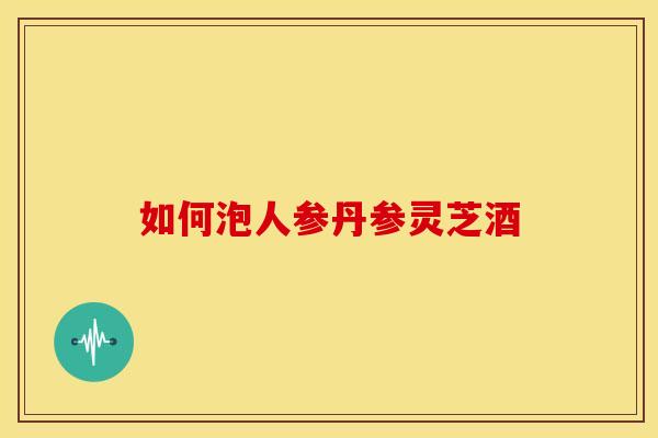 如何泡人参丹参灵芝酒 如何泡人参丹参灵芝酒