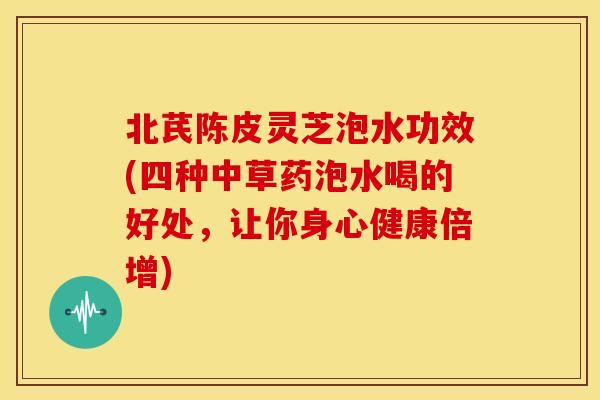北芪陈皮灵芝泡水功效(四种中草药泡水喝的好处，让你身心健康倍增)