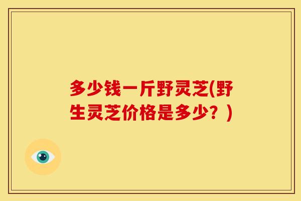 多少钱一斤野灵芝(野生灵芝价格是多少？)
