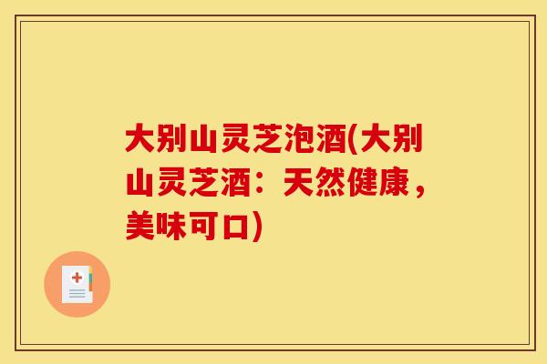 大别山灵芝泡酒(大别山灵芝酒：天然健康，美味可口)