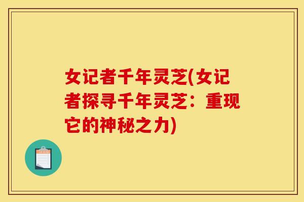 女记者千年灵芝(女记者探寻千年灵芝：重现它的神秘之力)
