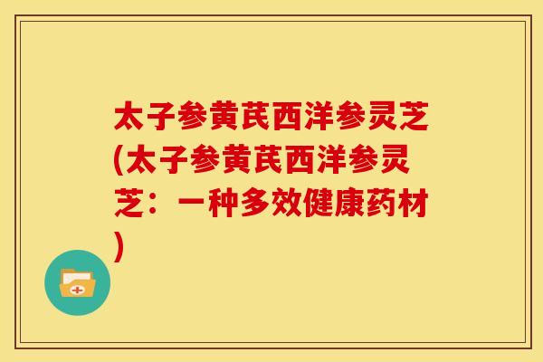 太子参黄芪西洋参灵芝(太子参黄芪西洋参灵芝：一种多效健康药材)