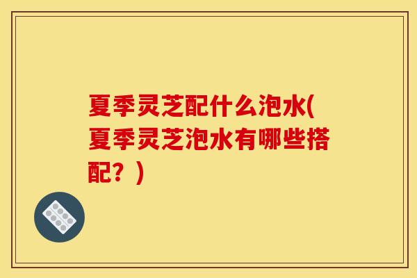 夏季灵芝配什么泡水(夏季灵芝泡水有哪些搭配？)