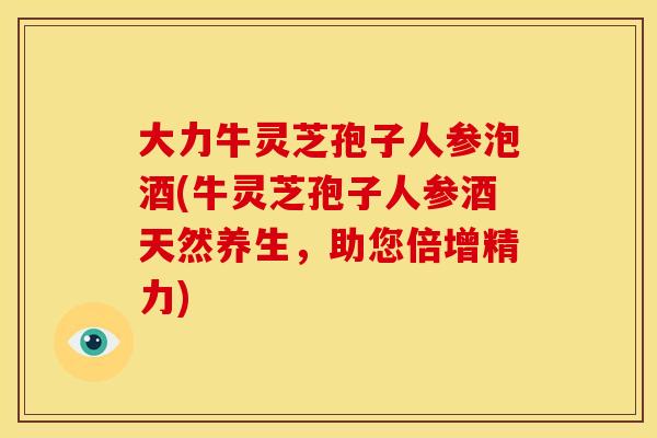 大力牛灵芝孢子人参泡酒(牛灵芝孢子人参酒天然养生，助您倍增精力)