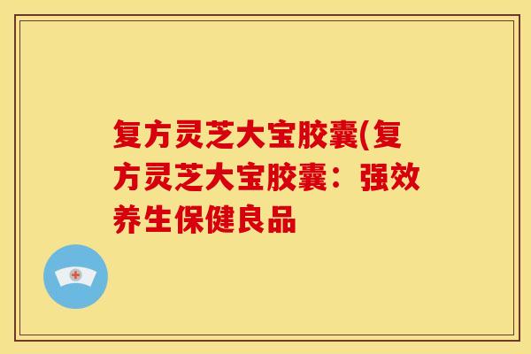复方灵芝大宝胶囊(复方灵芝大宝胶囊：强效养生保健良品