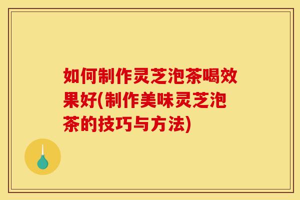 如何制作灵芝泡茶喝效果好(制作美味灵芝泡茶的技巧与方法)