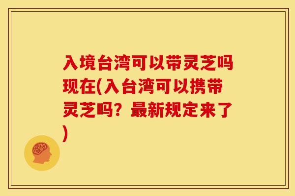 入境台湾可以带灵芝吗现在(入台湾可以携带灵芝吗?新规定来了) 入境台湾可以带灵芝吗现在(入台湾可以携带灵芝吗?新规定来了)
