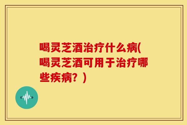 喝灵芝酒治疗什么病(喝灵芝酒可用于治疗哪些疾病？)