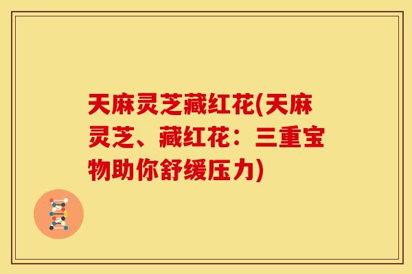 天麻灵芝藏红花(天麻灵芝、藏红花：三重宝物助你舒缓压力)