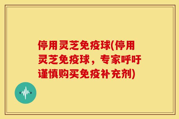 停用灵芝免疫球(停用灵芝免疫球,专家呼吁谨慎购买免疫补充剂) 停用灵芝免疫球(停用灵芝免疫球,专家呼吁谨慎购买免疫补充剂)