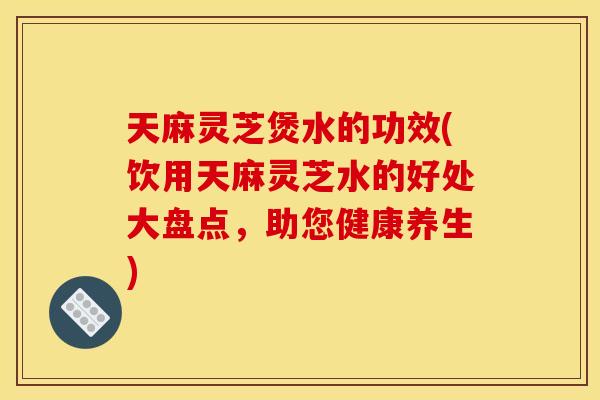 天麻灵芝煲水的功效(饮用天麻灵芝水的好处大盘点，助您健康养生)