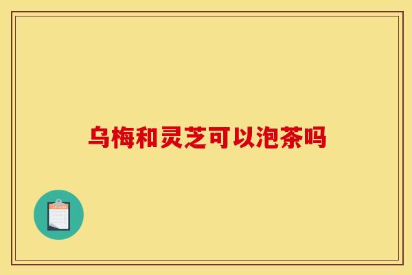 乌梅和灵芝可以泡茶吗 乌梅和灵芝可以泡茶吗