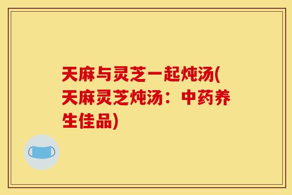 天麻与灵芝一起炖汤(天麻灵芝炖汤:养生佳品) 天麻与灵芝一起炖汤(天麻灵芝炖汤:养生佳品)