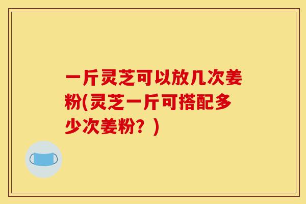 一斤灵芝可以放几次姜粉(灵芝一斤可搭配多少次姜粉?) 一斤灵芝可以放几次姜粉(灵芝一斤可搭配多少次姜粉?)