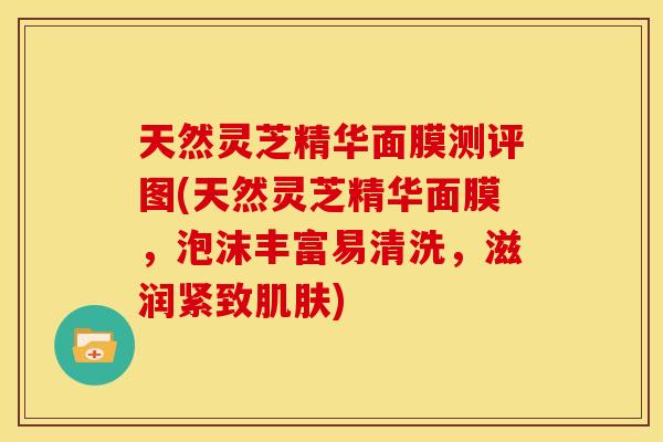 天然灵芝精华面膜测评图(天然灵芝精华面膜,泡沫丰富易清洗,滋润紧致) 天然灵芝精华面膜测评图(天然灵芝精华面膜,泡沫丰富易清洗,滋润紧致)