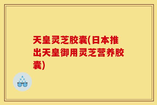 天皇灵芝胶囊(日本推出天皇御用灵芝营养胶囊)