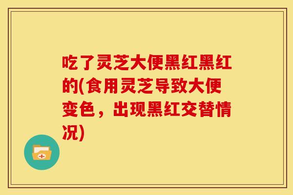 吃了灵芝大便黑红黑红的(食用灵芝导致大便变色,出现黑红交替情况) 吃了灵芝大便黑红黑红的(食用灵芝导致大便变色,出现黑红交替情况)