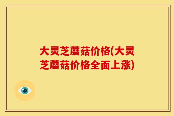 大灵芝蘑菇价格(大灵芝蘑菇价格全面上涨)