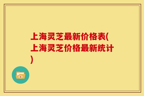 上海灵芝最新价格表(上海灵芝价格最新统计)