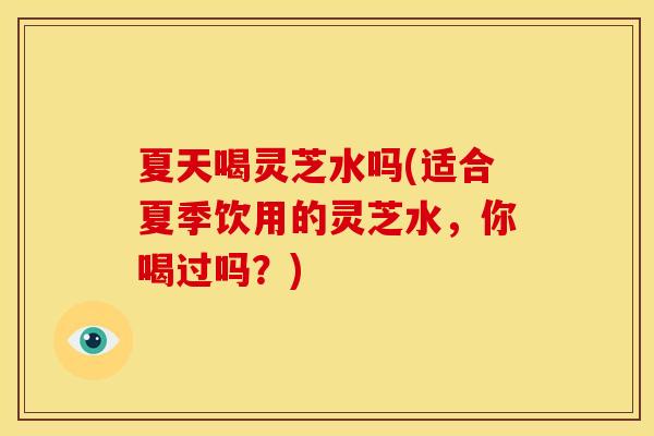 夏天喝灵芝水吗(适合夏季饮用的灵芝水，你喝过吗？)