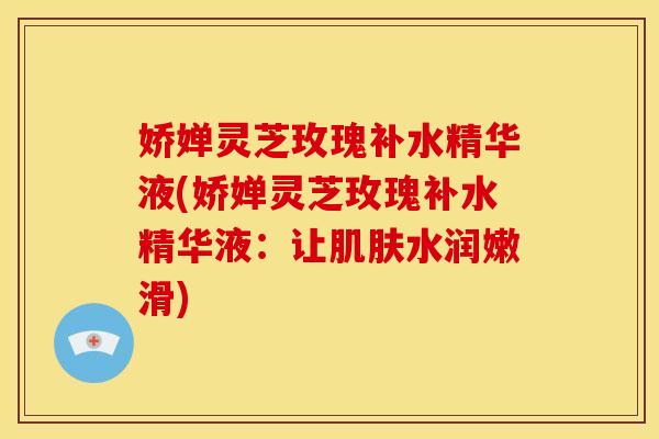 娇婵灵芝玫瑰补水精华液(娇婵灵芝玫瑰补水精华液:让水润嫩滑) 娇婵灵芝玫瑰补水精华液(娇婵灵芝玫瑰补水精华液:让水润嫩滑)