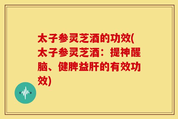 太子参灵芝酒的功效(太子参灵芝酒：提神醒脑、健脾益的有效功效)