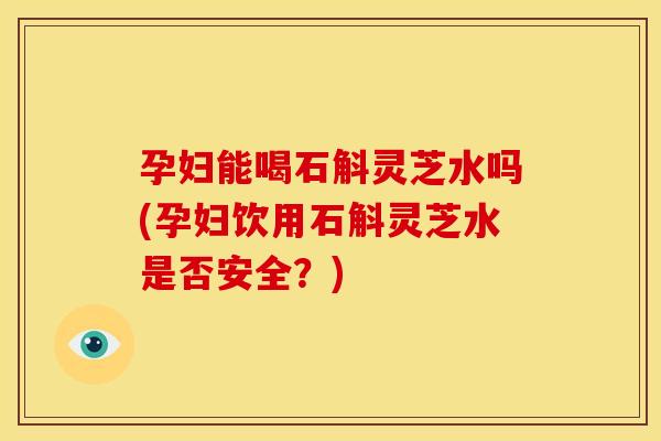 孕妇能喝石斛灵芝水吗(孕妇饮用石斛灵芝水是否安全?) 孕妇能喝石斛灵芝水吗(孕妇饮用石斛灵芝水是否安全?)