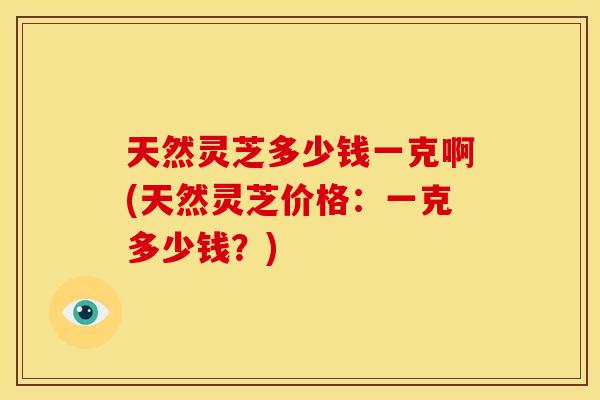 天然灵芝多少钱一克啊(天然灵芝价格:一克多少钱?) 天然灵芝多少钱一克啊(天然灵芝价格:一克多少钱?)