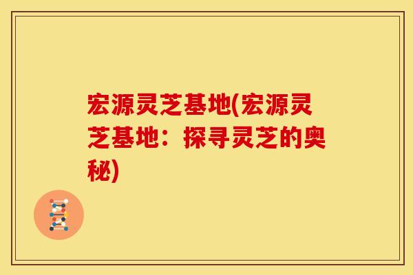宏源灵芝基地(宏源灵芝基地:探寻灵芝的奥秘) 宏源灵芝基地(宏源灵芝基地:探寻灵芝的奥秘)